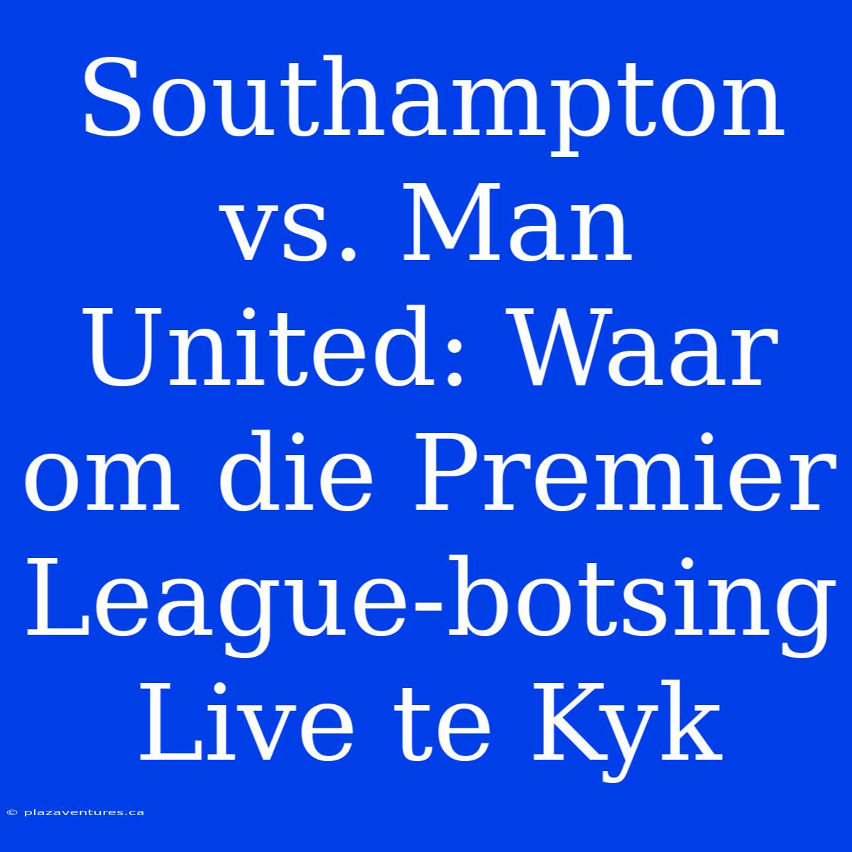 Southampton Vs. Man United: Waar Om Die Premier League-botsing Live Te Kyk