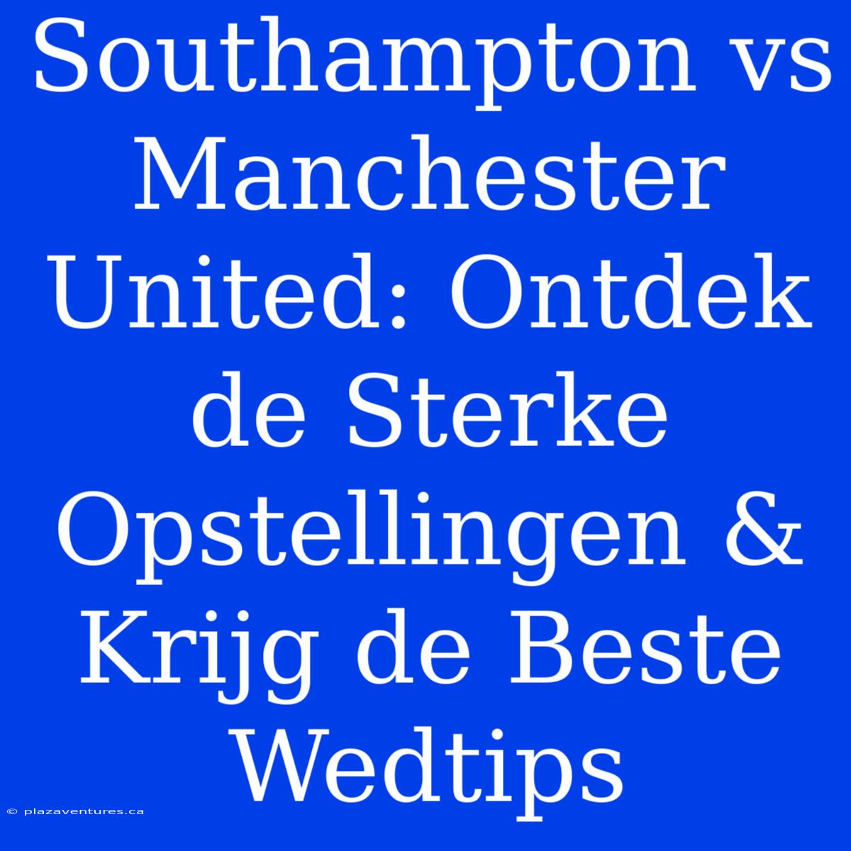 Southampton Vs Manchester United: Ontdek De Sterke Opstellingen & Krijg De Beste Wedtips