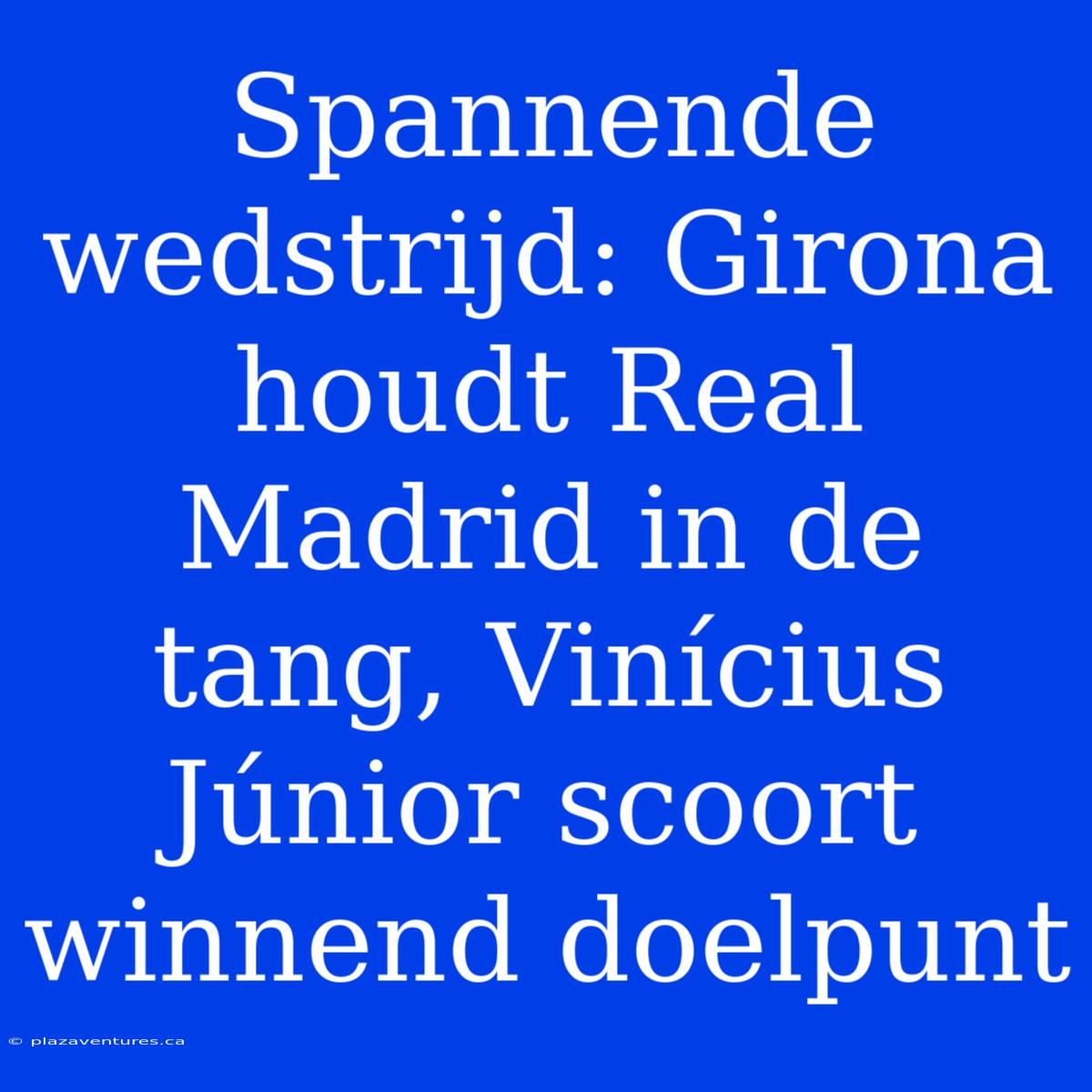 Spannende Wedstrijd: Girona Houdt Real Madrid In De Tang, Vinícius Júnior Scoort Winnend Doelpunt