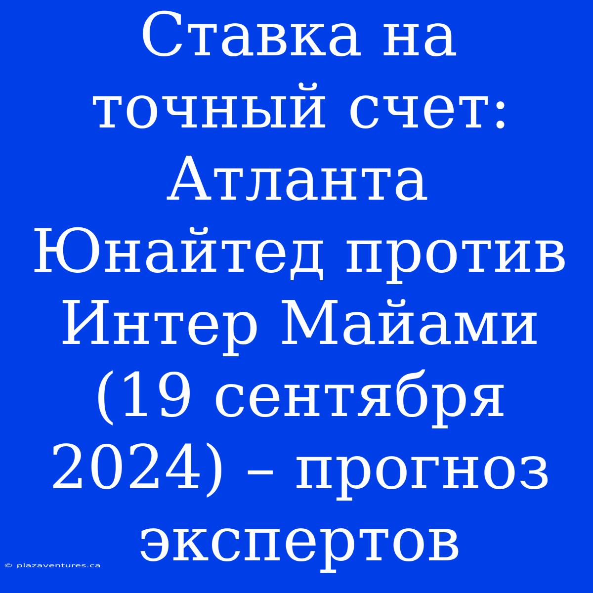 Ставка На Точный Счет: Атланта Юнайтед Против Интер Майами (19 Сентября 2024) – Прогноз Экспертов