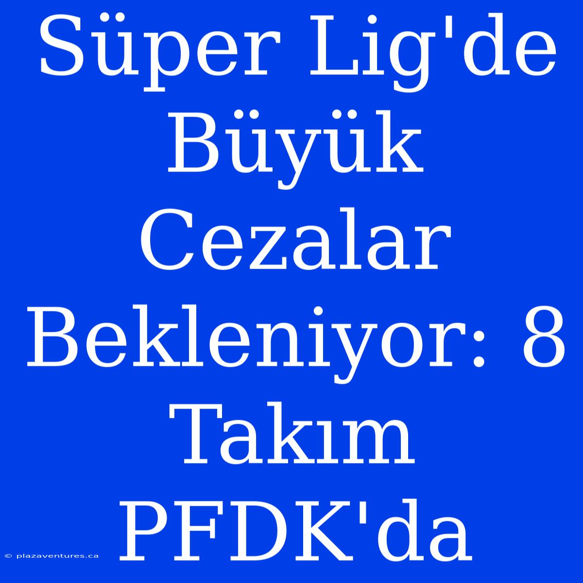 Süper Lig'de Büyük Cezalar Bekleniyor: 8 Takım PFDK'da