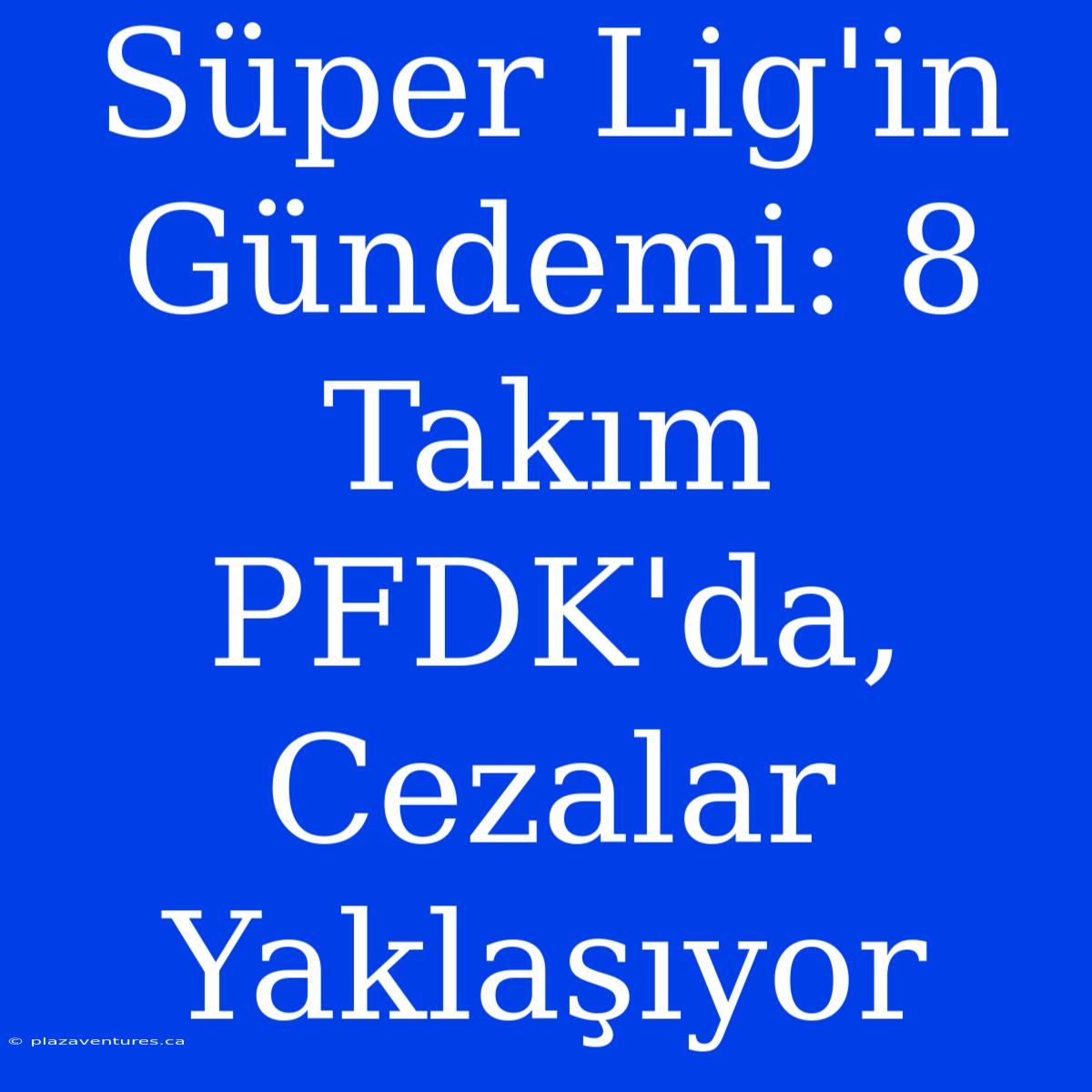 Süper Lig'in Gündemi: 8 Takım PFDK'da, Cezalar Yaklaşıyor