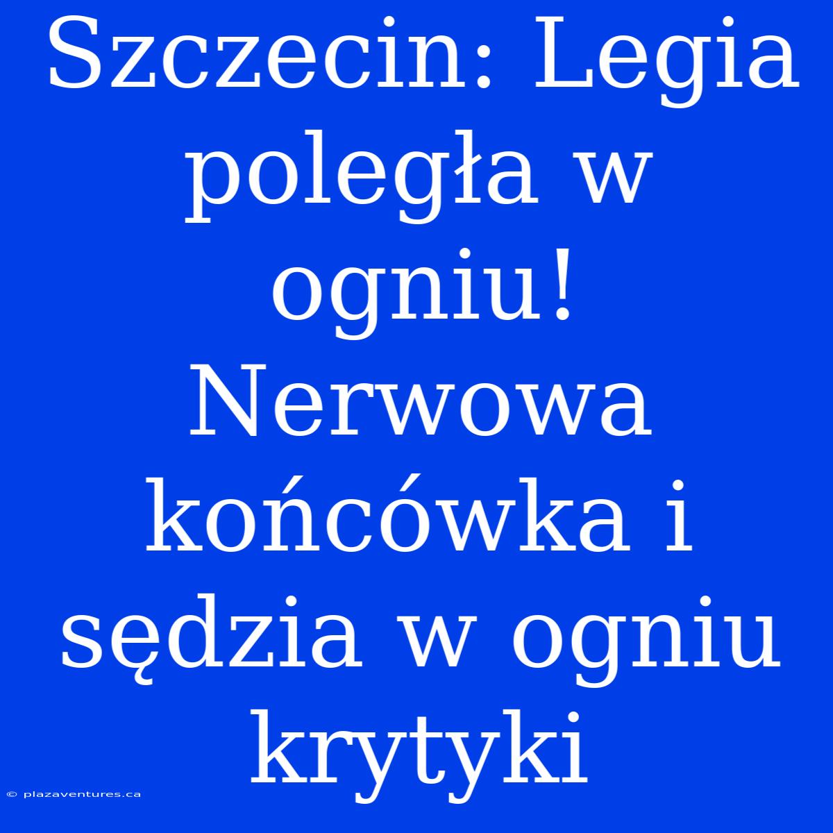 Szczecin: Legia Poległa W Ogniu! Nerwowa Końcówka I Sędzia W Ogniu Krytyki