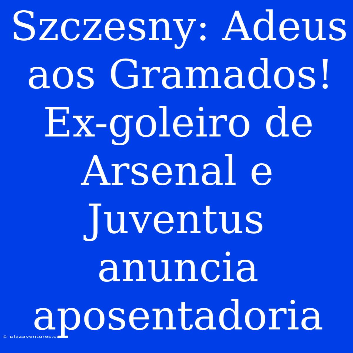 Szczesny: Adeus Aos Gramados! Ex-goleiro De Arsenal E Juventus Anuncia Aposentadoria