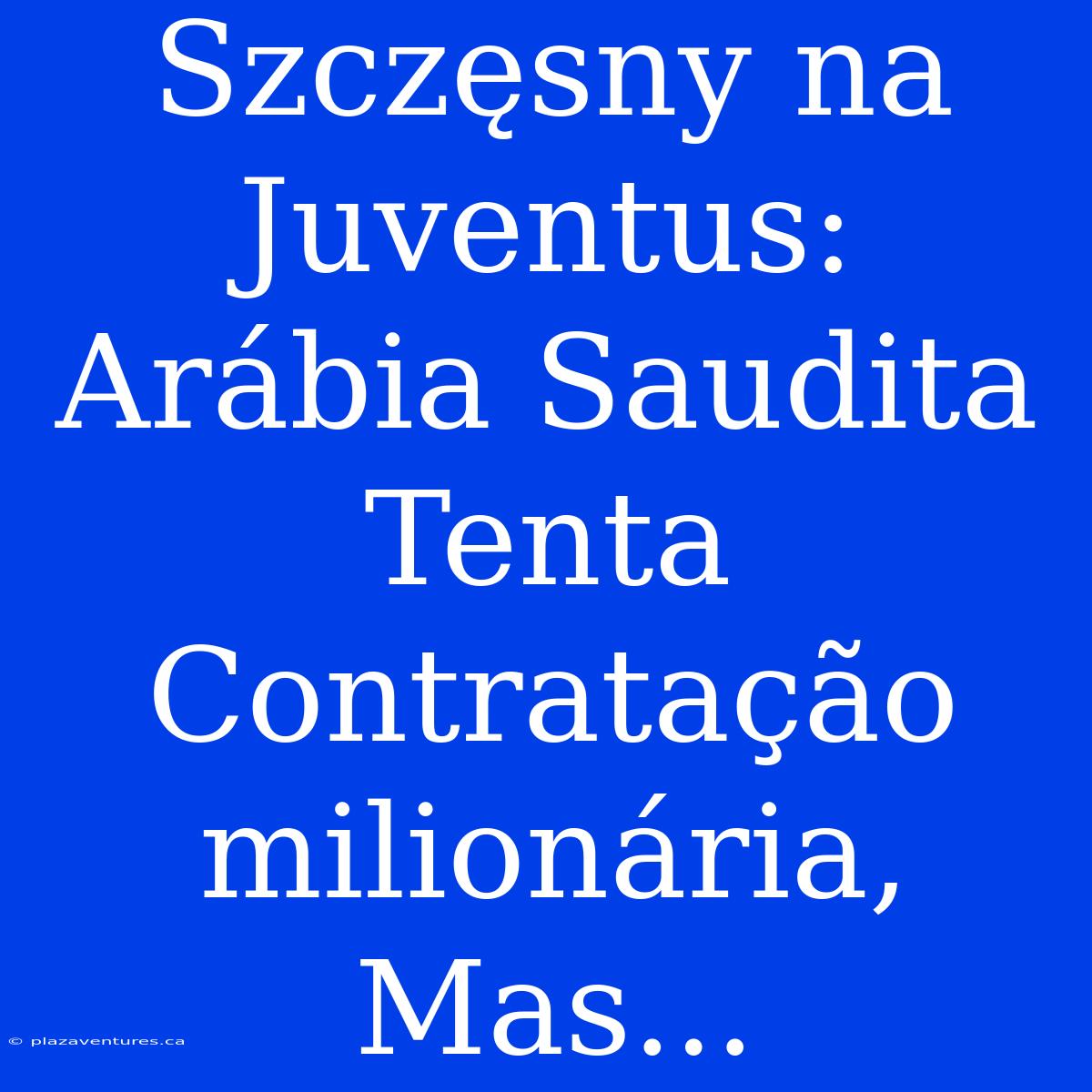 Szczęsny Na Juventus: Arábia Saudita Tenta Contratação Milionária, Mas...