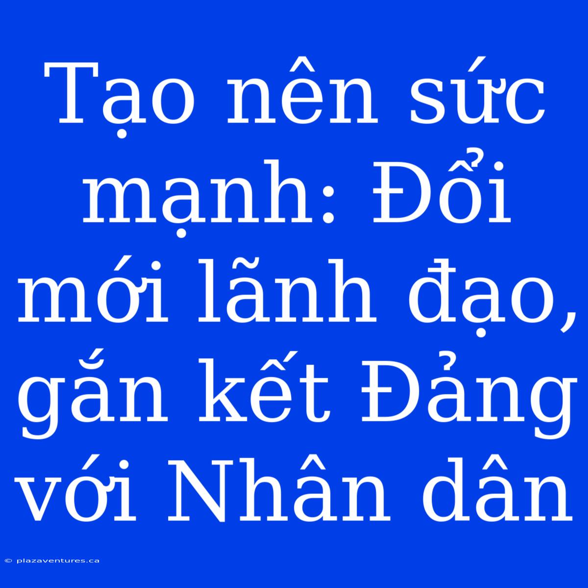 Tạo Nên Sức Mạnh: Đổi Mới Lãnh Đạo, Gắn Kết Đảng Với Nhân Dân