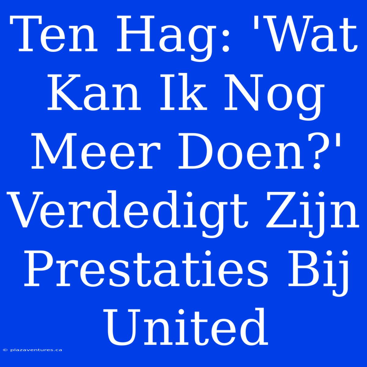 Ten Hag: 'Wat Kan Ik Nog Meer Doen?' Verdedigt Zijn Prestaties Bij United