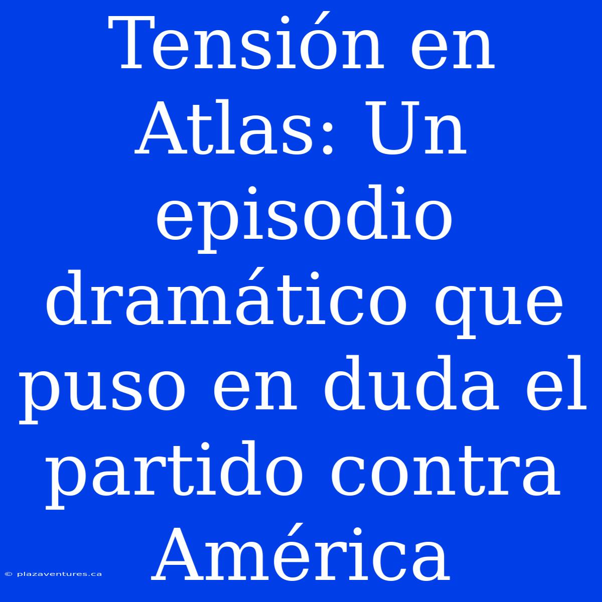 Tensión En Atlas: Un Episodio Dramático Que Puso En Duda El Partido Contra América