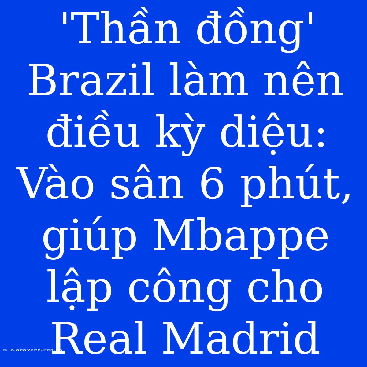 'Thần Đồng' Brazil Làm Nên Điều Kỳ Diệu: Vào Sân 6 Phút, Giúp Mbappe Lập Công Cho Real Madrid