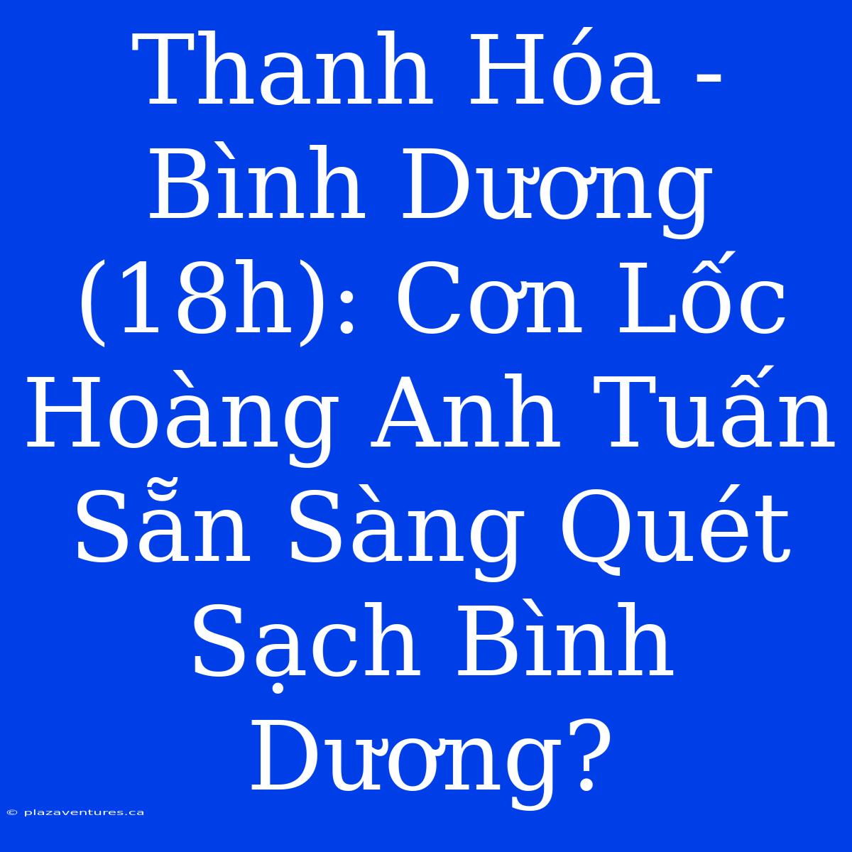 Thanh Hóa - Bình Dương (18h): Cơn Lốc Hoàng Anh Tuấn Sẵn Sàng Quét Sạch Bình Dương?