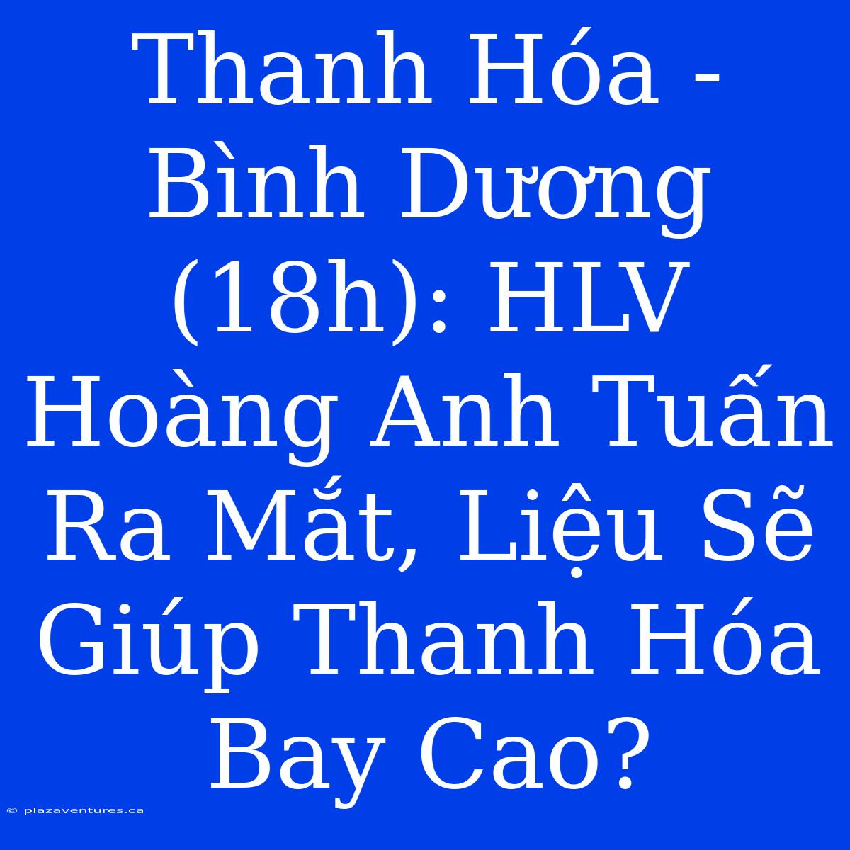 Thanh Hóa - Bình Dương (18h): HLV Hoàng Anh Tuấn Ra Mắt, Liệu Sẽ Giúp Thanh Hóa Bay Cao?