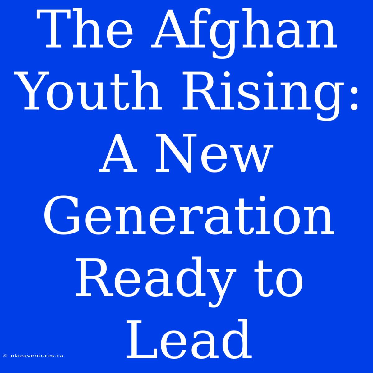 The Afghan Youth Rising: A New Generation Ready To Lead