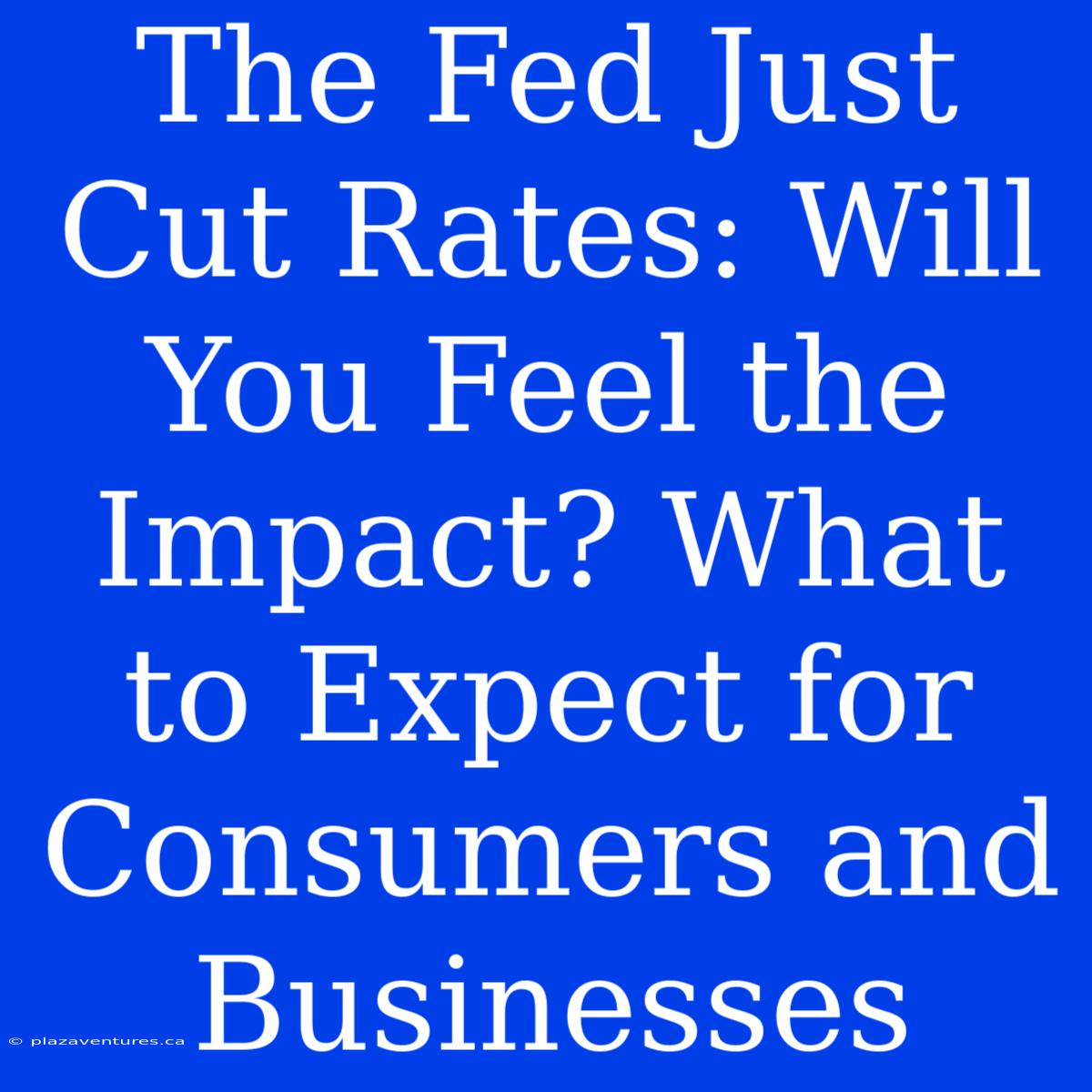 The Fed Just Cut Rates: Will You Feel The Impact? What To Expect For Consumers And Businesses