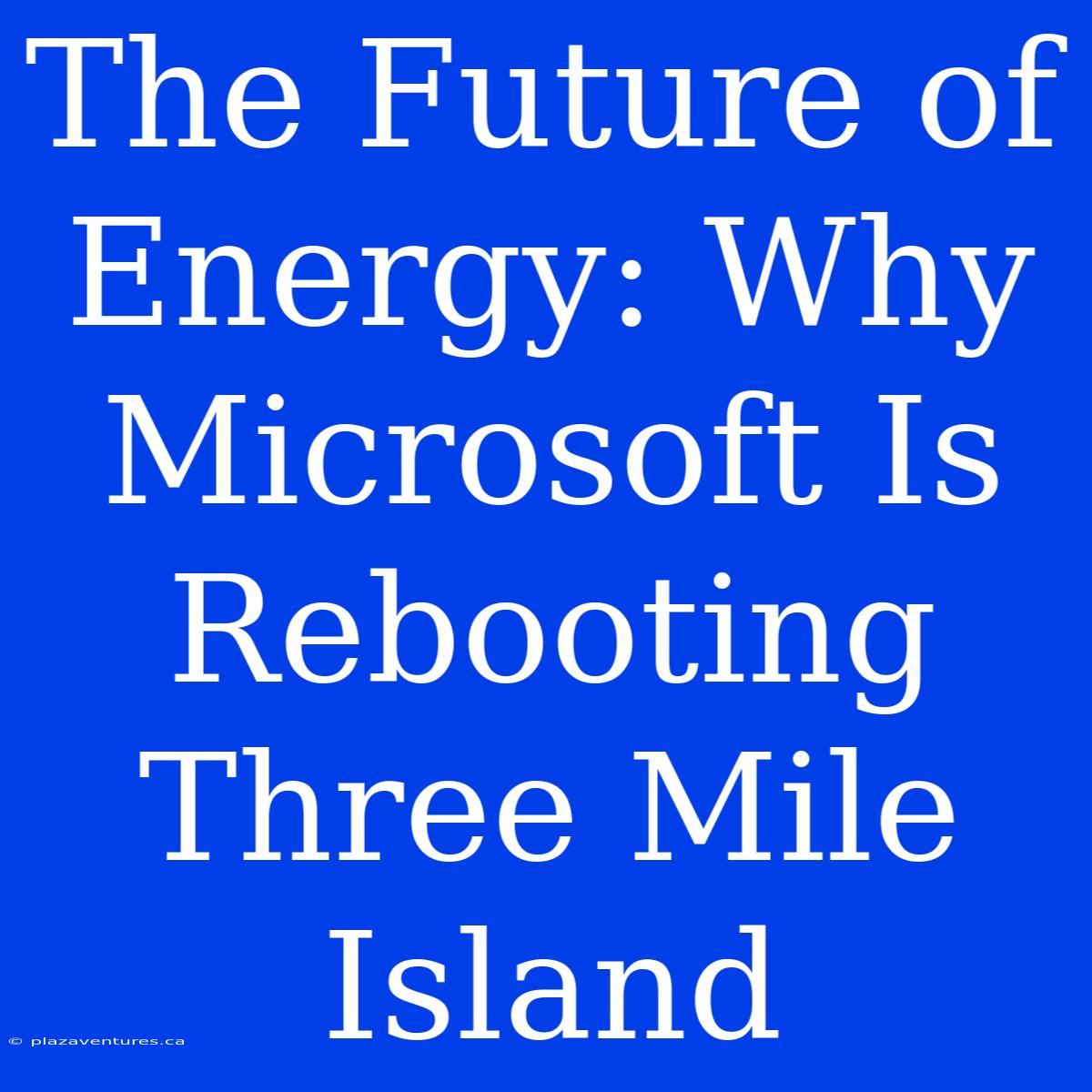 The Future Of Energy: Why Microsoft Is Rebooting Three Mile Island