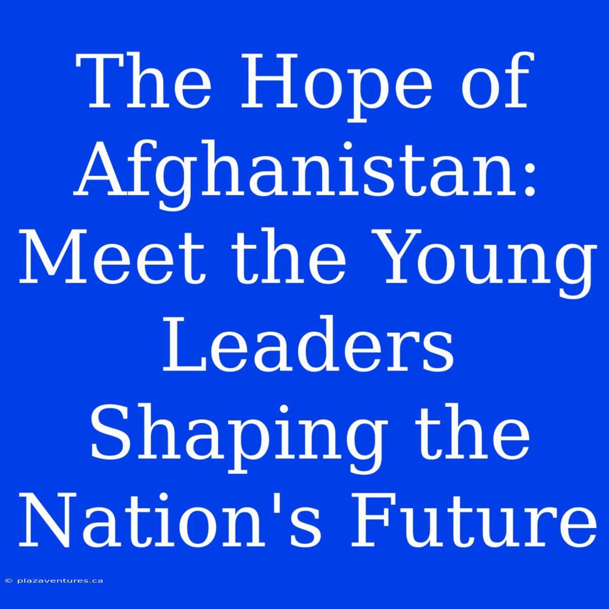 The Hope Of Afghanistan: Meet The Young Leaders Shaping The Nation's Future