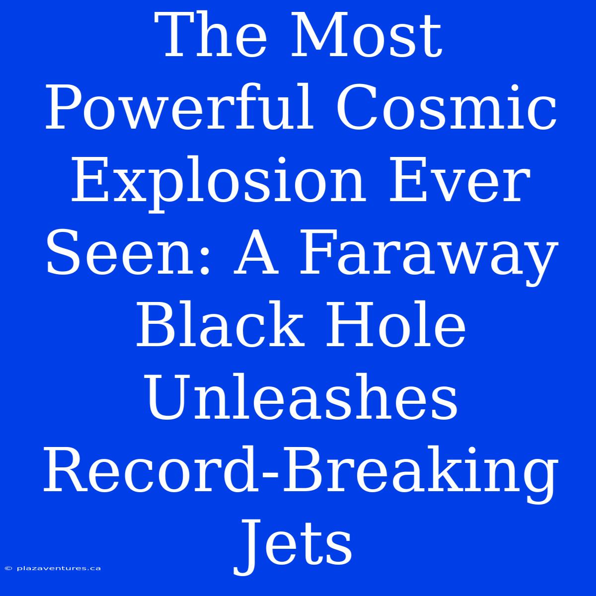 The Most Powerful Cosmic Explosion Ever Seen: A Faraway Black Hole Unleashes Record-Breaking Jets