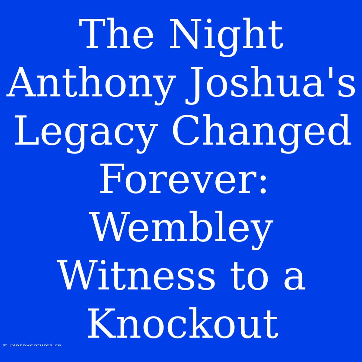 The Night Anthony Joshua's Legacy Changed Forever: Wembley Witness To A Knockout