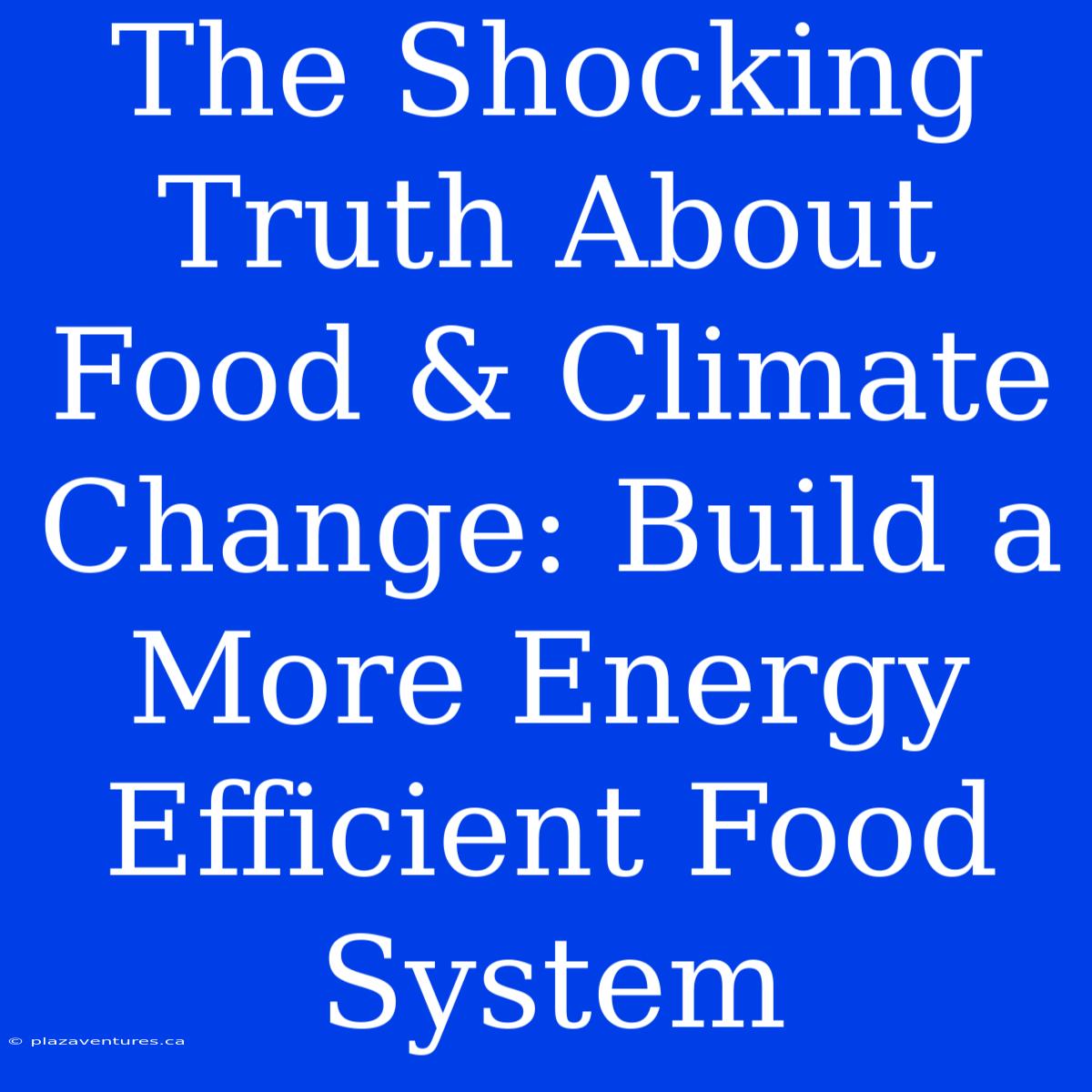 The Shocking Truth About Food & Climate Change: Build A More Energy Efficient Food System