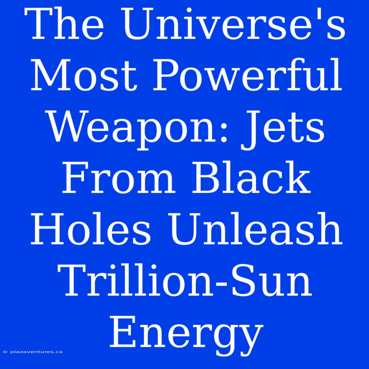 The Universe's Most Powerful Weapon: Jets From Black Holes Unleash Trillion-Sun Energy