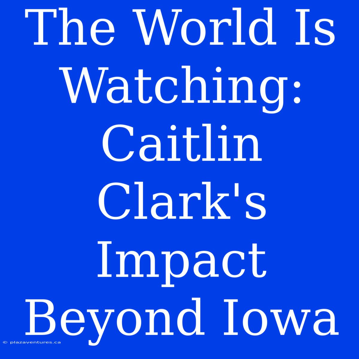 The World Is Watching: Caitlin Clark's Impact Beyond Iowa