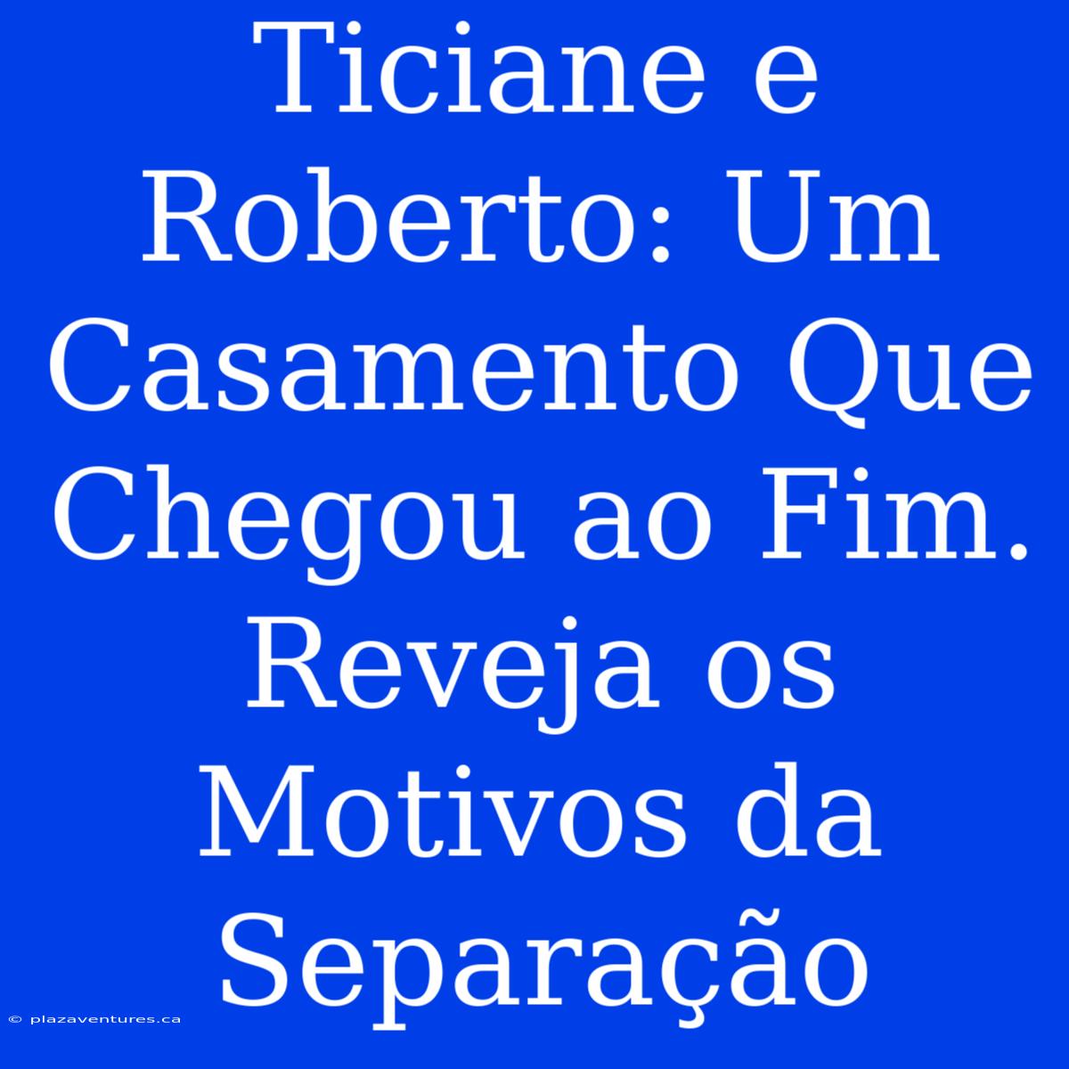 Ticiane E Roberto: Um Casamento Que Chegou Ao Fim. Reveja Os Motivos Da Separação