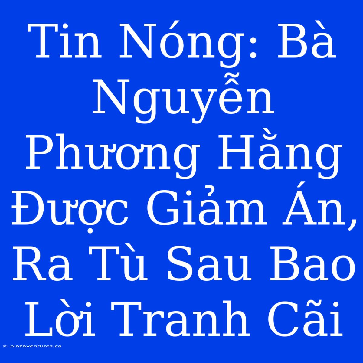 Tin Nóng: Bà Nguyễn Phương Hằng Được Giảm Án, Ra Tù Sau Bao Lời Tranh Cãi