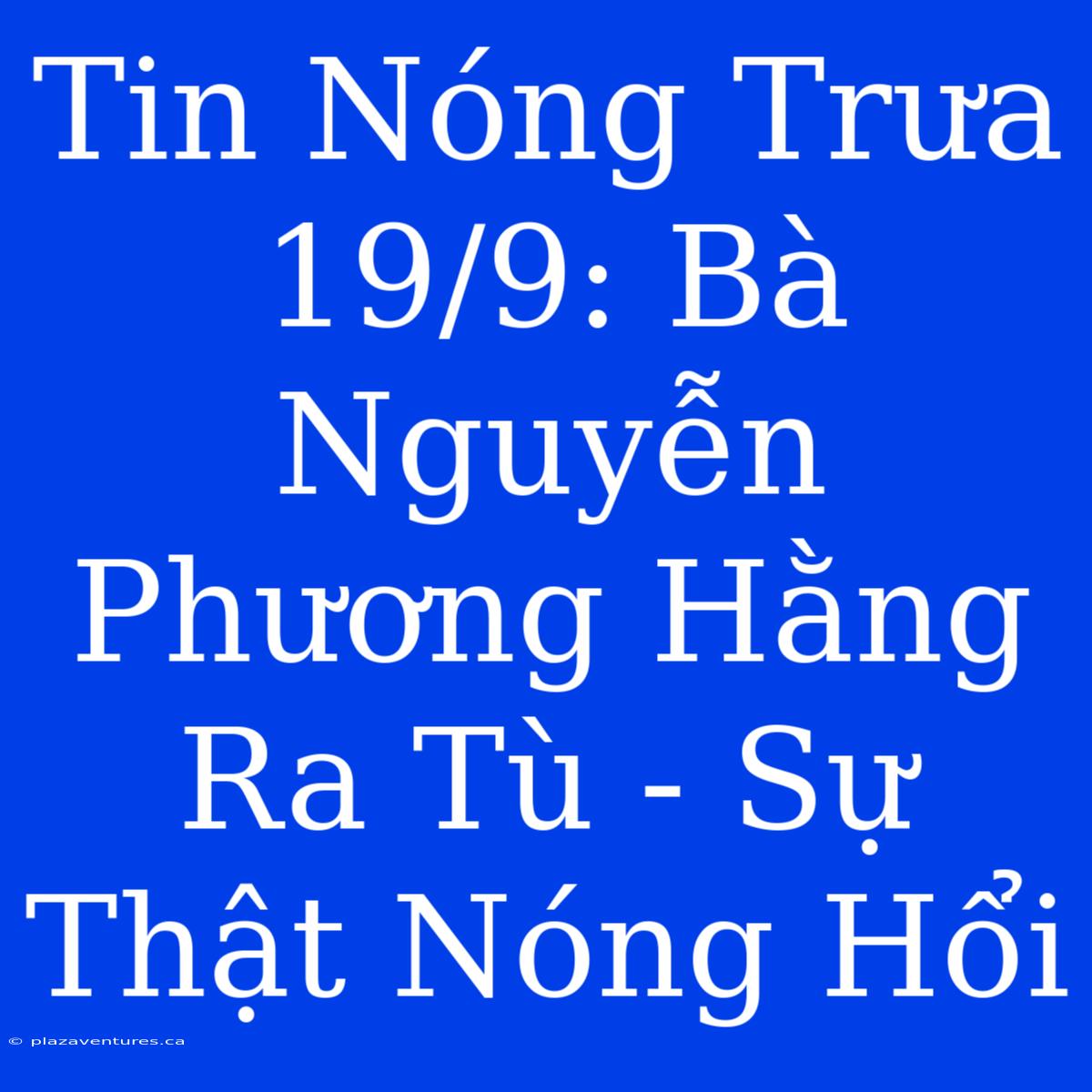 Tin Nóng Trưa 19/9: Bà Nguyễn Phương Hằng Ra Tù - Sự Thật Nóng Hổi