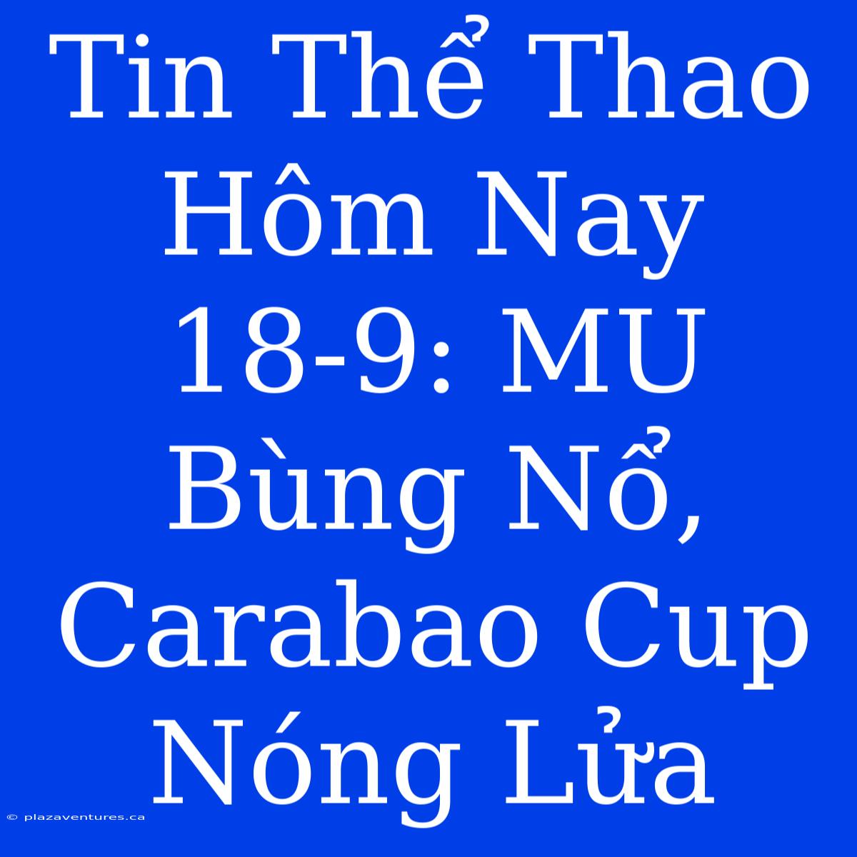 Tin Thể Thao Hôm Nay 18-9: MU Bùng Nổ, Carabao Cup Nóng Lửa