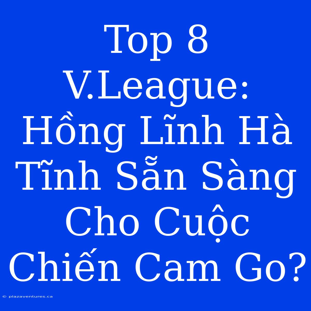 Top 8 V.League: Hồng Lĩnh Hà Tĩnh Sẵn Sàng Cho Cuộc Chiến Cam Go?