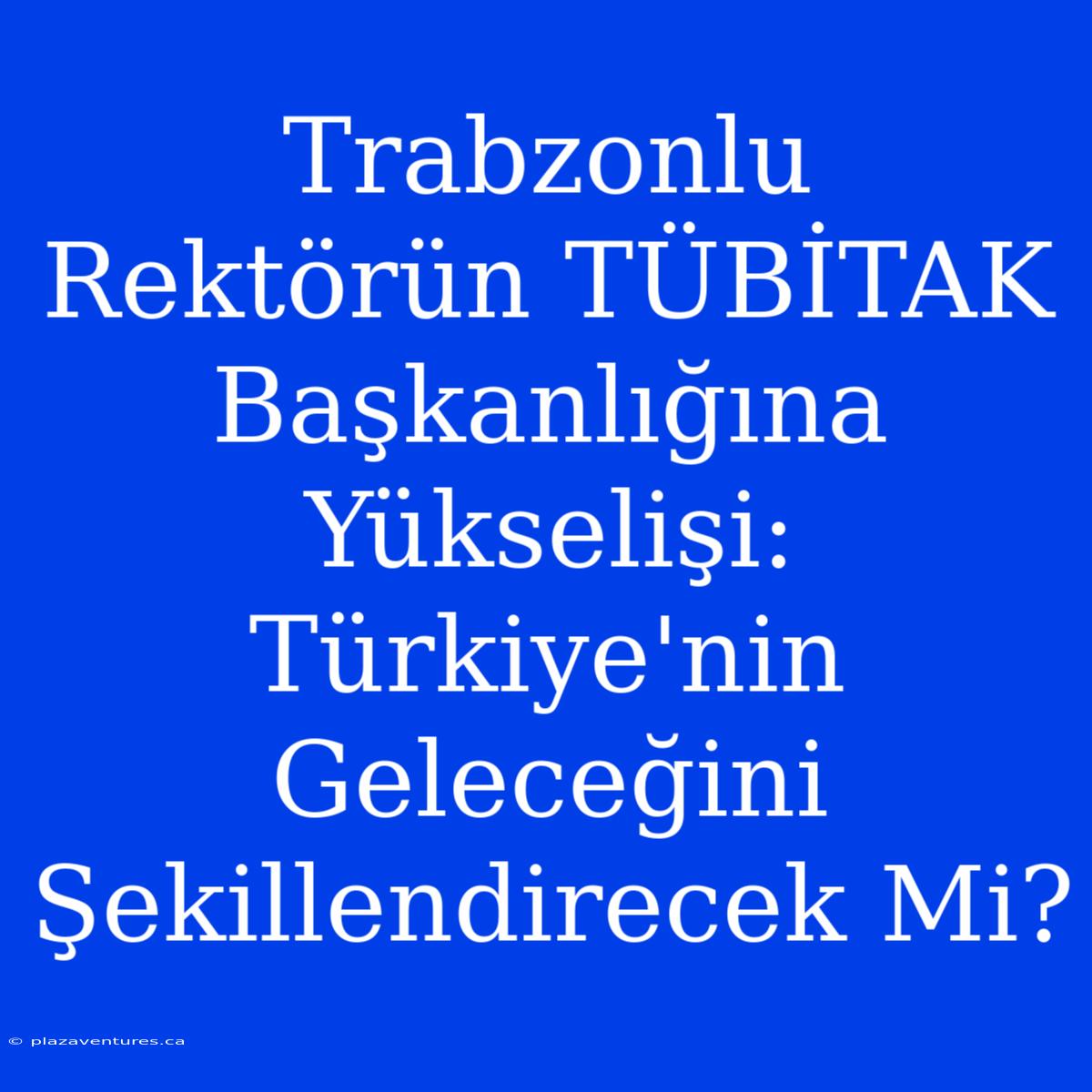 Trabzonlu Rektörün TÜBİTAK Başkanlığına Yükselişi: Türkiye'nin Geleceğini Şekillendirecek Mi?