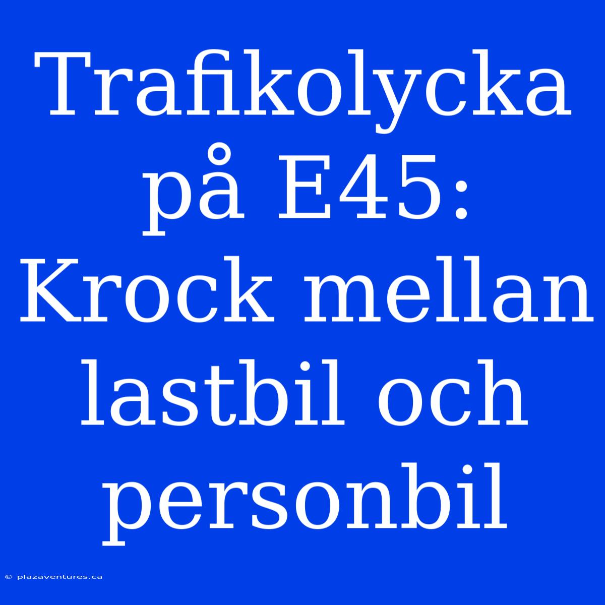 Trafikolycka På E45: Krock Mellan Lastbil Och Personbil