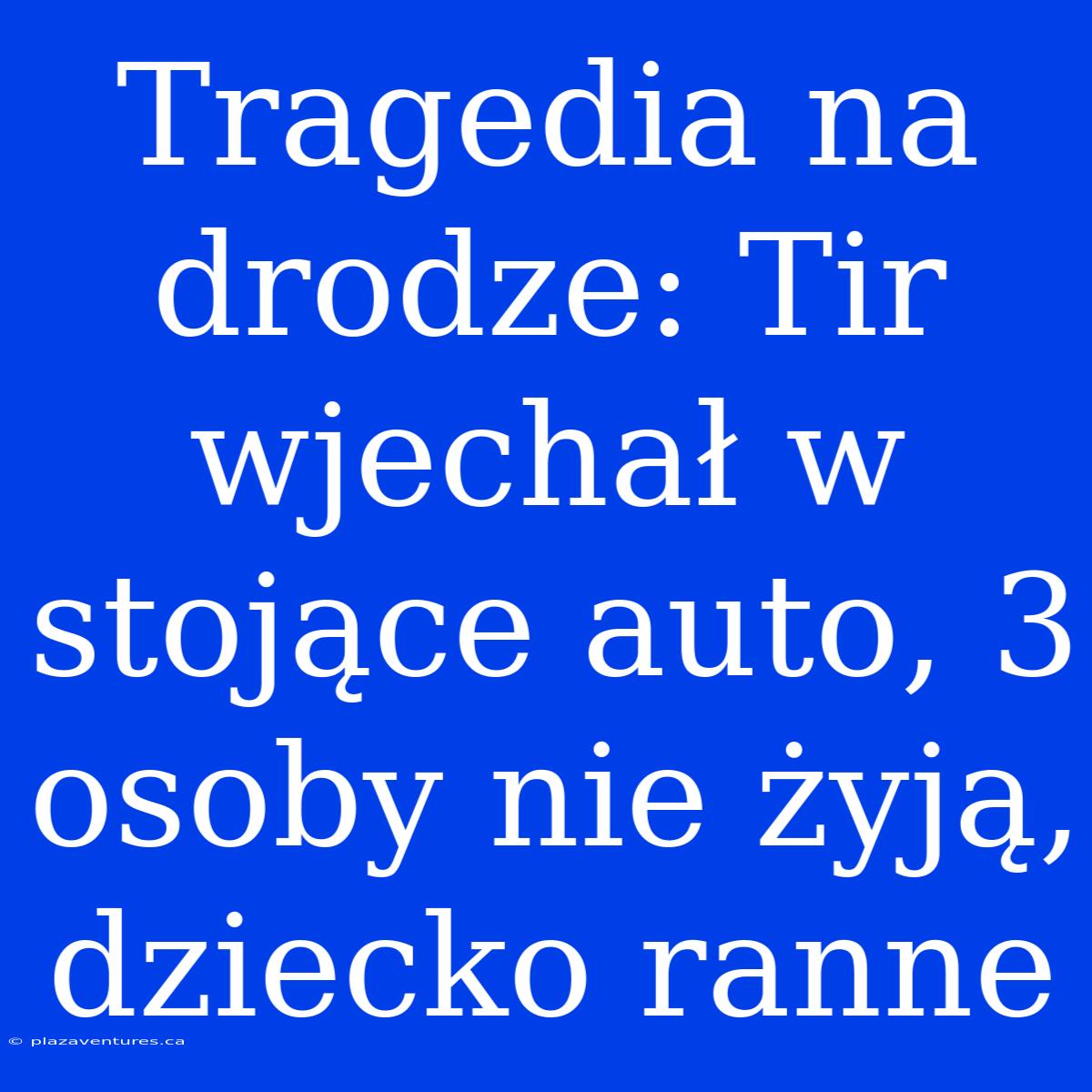 Tragedia Na Drodze: Tir Wjechał W Stojące Auto, 3 Osoby Nie Żyją, Dziecko Ranne