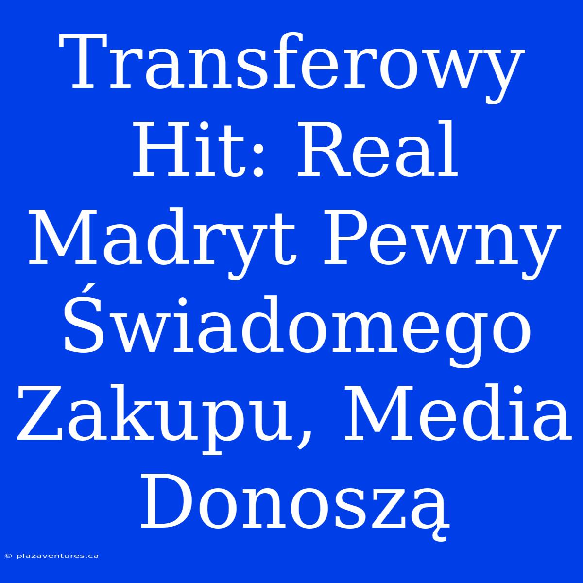 Transferowy Hit: Real Madryt Pewny Świadomego Zakupu, Media Donoszą