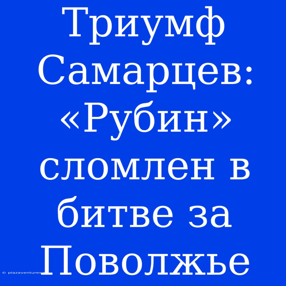 Триумф Самарцев: «Рубин» Сломлен В Битве За Поволжье