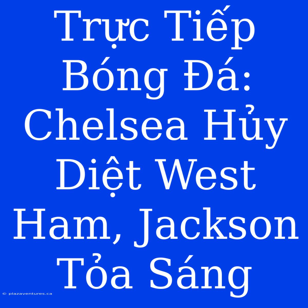 Trực Tiếp Bóng Đá: Chelsea Hủy Diệt West Ham, Jackson Tỏa Sáng