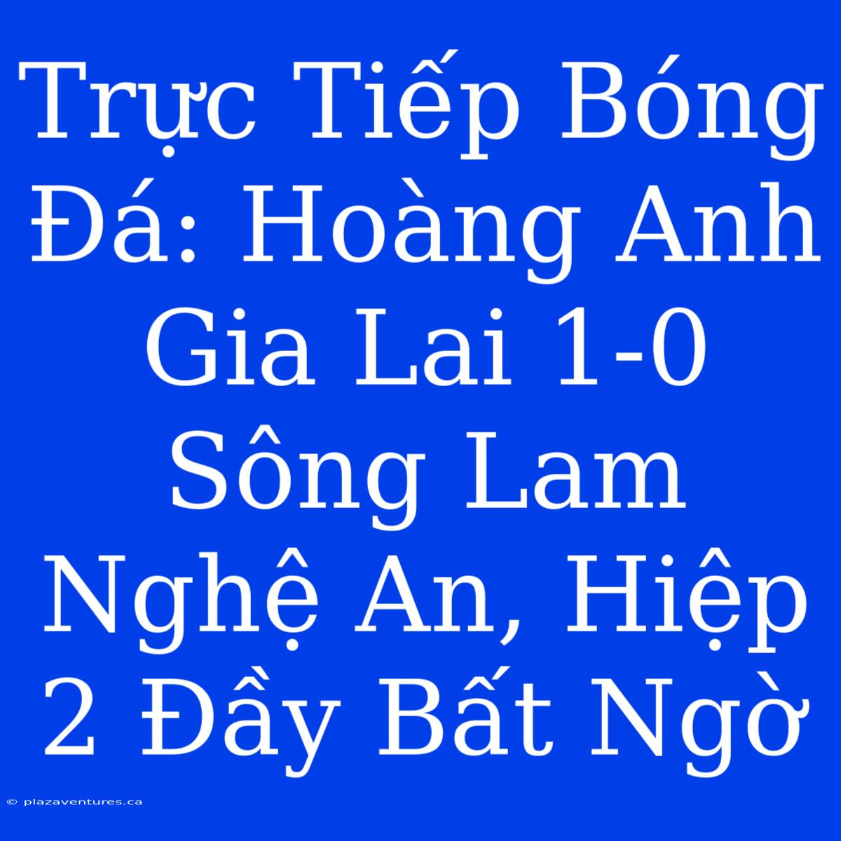 Trực Tiếp Bóng Đá: Hoàng Anh Gia Lai 1-0 Sông Lam Nghệ An, Hiệp 2 Đầy Bất Ngờ