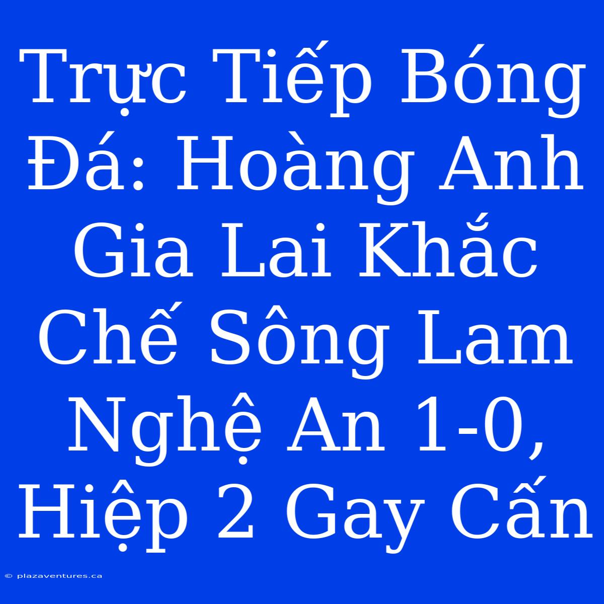 Trực Tiếp Bóng Đá: Hoàng Anh Gia Lai Khắc Chế Sông Lam Nghệ An 1-0, Hiệp 2 Gay Cấn