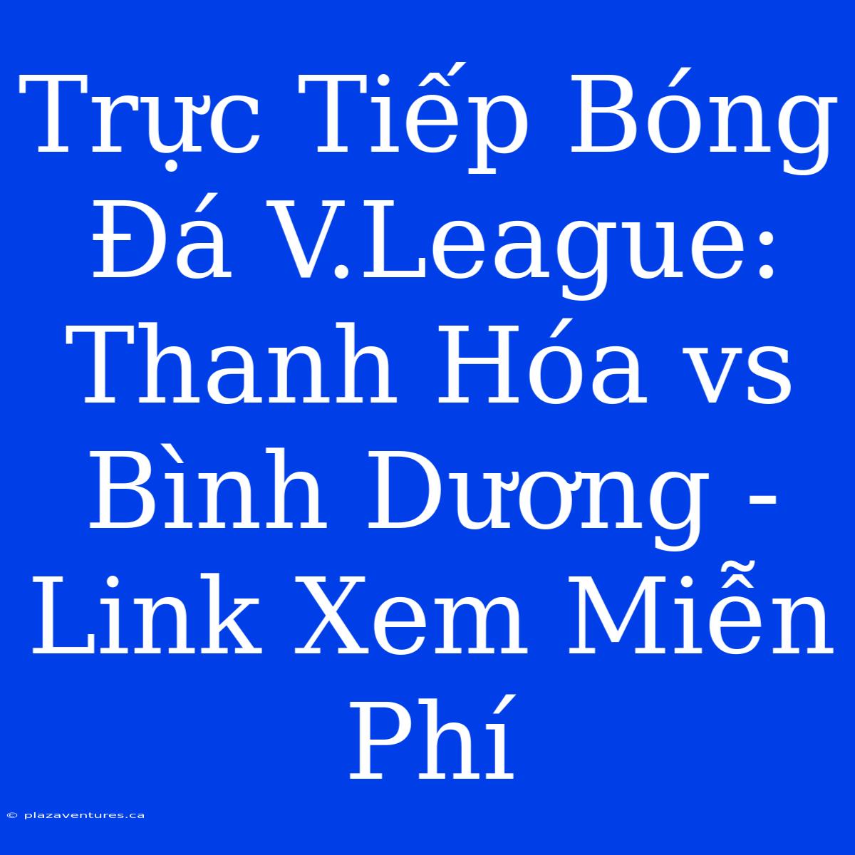 Trực Tiếp Bóng Đá V.League: Thanh Hóa Vs Bình Dương - Link Xem Miễn Phí