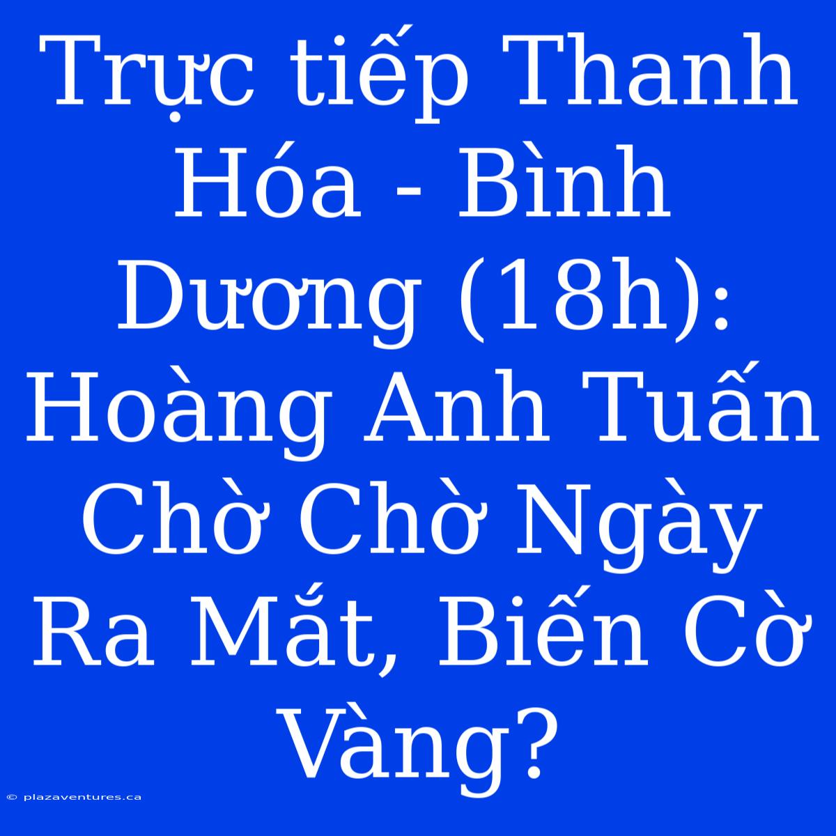 Trực Tiếp Thanh Hóa - Bình Dương (18h): Hoàng Anh Tuấn Chờ Chờ Ngày Ra Mắt, Biến Cờ Vàng?