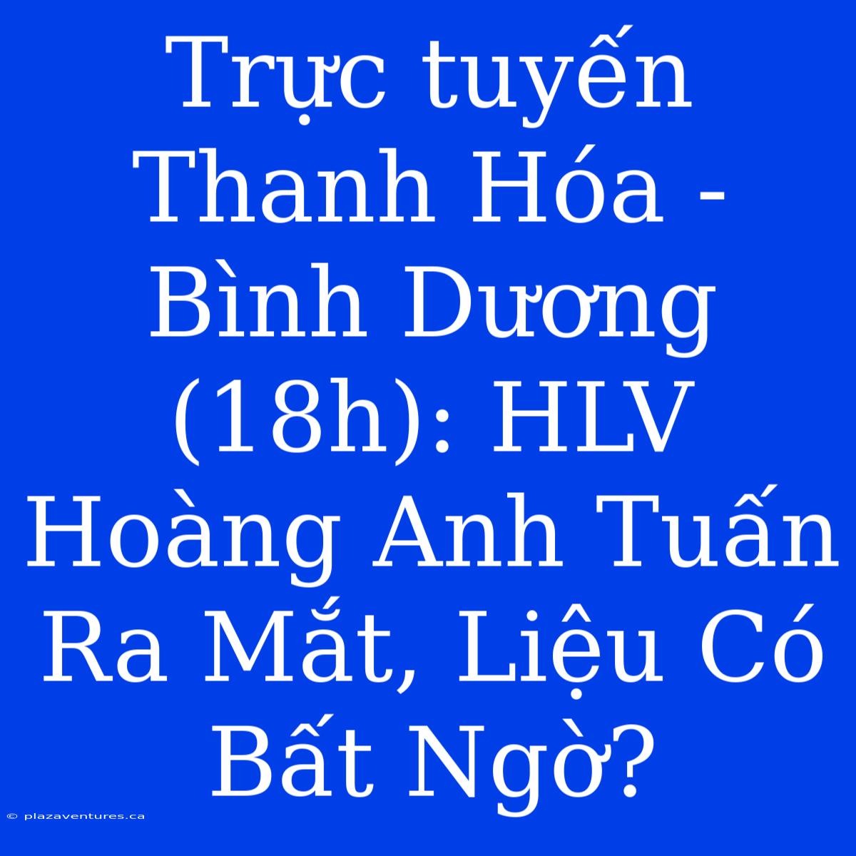 Trực Tuyến Thanh Hóa - Bình Dương (18h): HLV Hoàng Anh Tuấn Ra Mắt, Liệu Có Bất Ngờ?