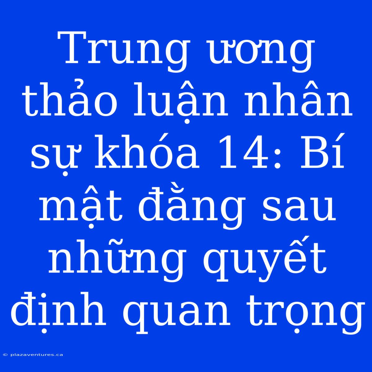 Trung Ương Thảo Luận Nhân Sự Khóa 14: Bí Mật Đằng Sau Những Quyết Định Quan Trọng