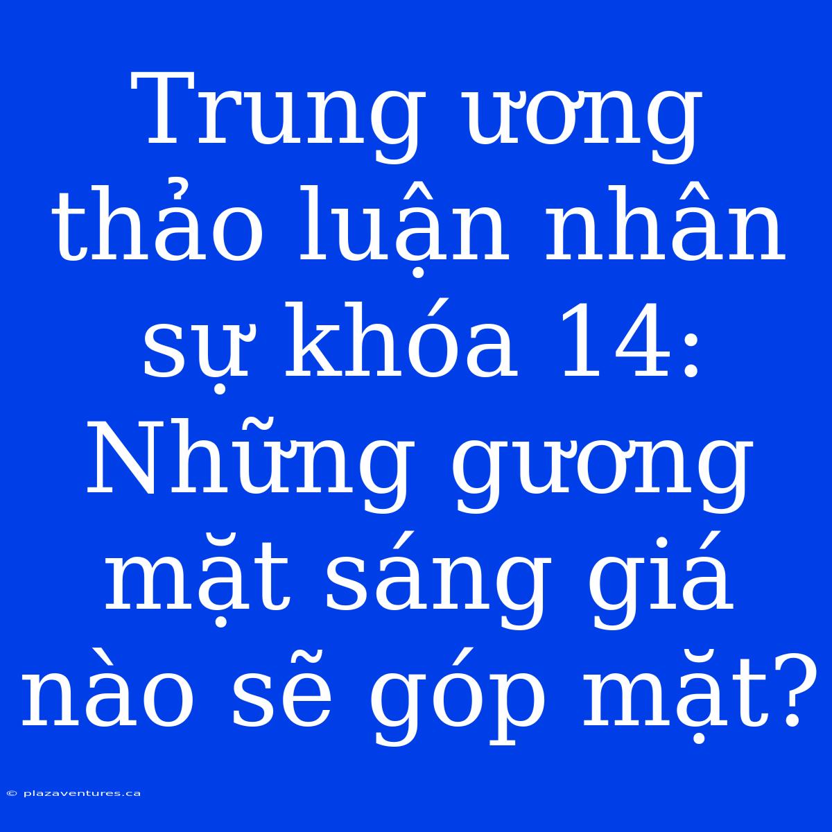 Trung Ương Thảo Luận Nhân Sự Khóa 14: Những Gương Mặt Sáng Giá Nào Sẽ Góp Mặt?