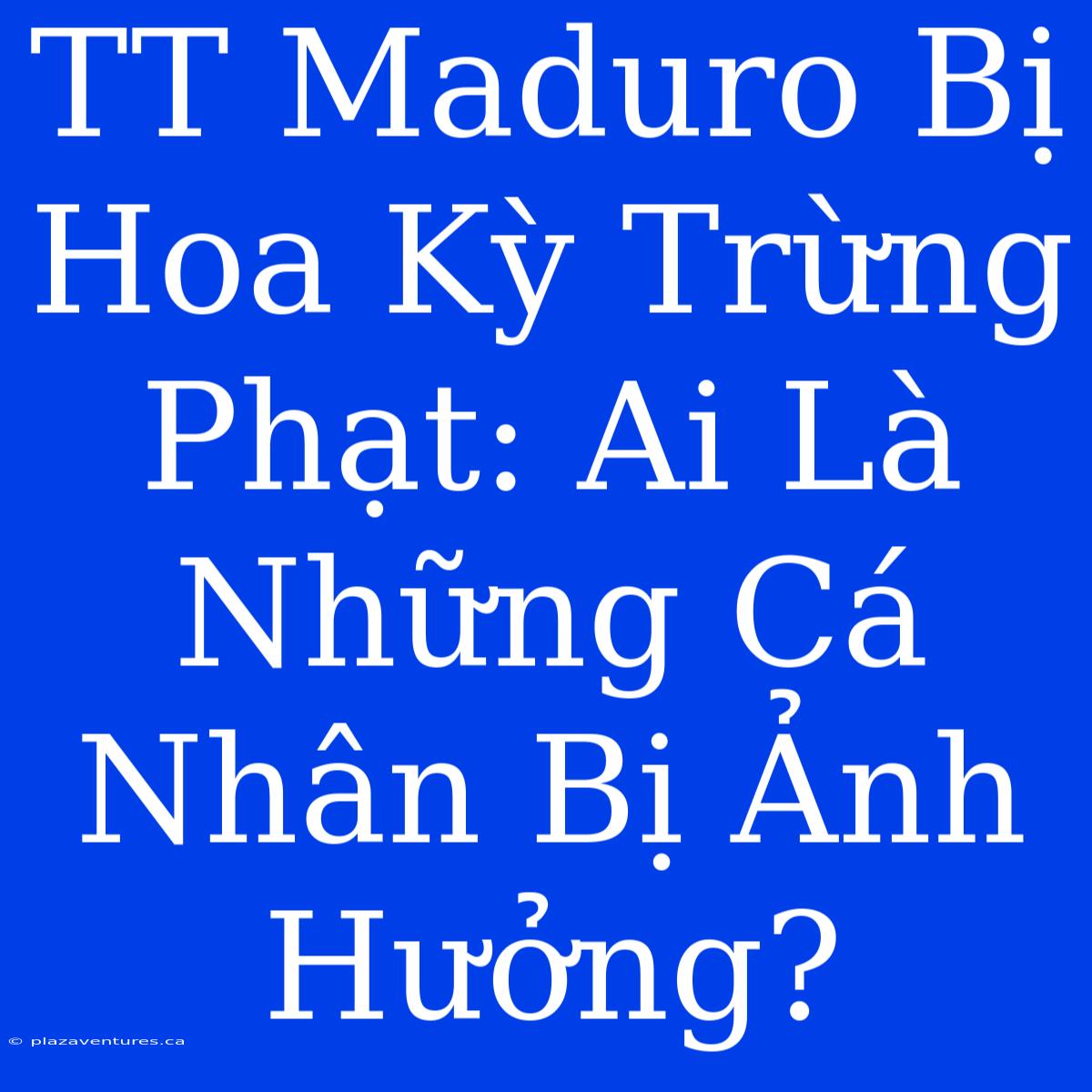 TT Maduro Bị Hoa Kỳ Trừng Phạt: Ai Là Những Cá Nhân Bị Ảnh Hưởng?