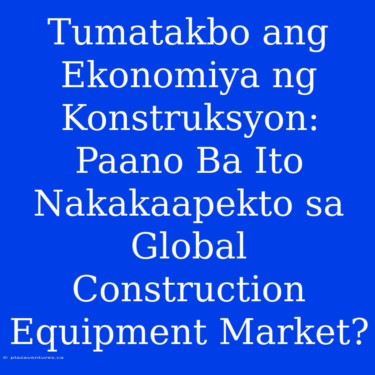 Tumatakbo Ang Ekonomiya Ng Konstruksyon: Paano Ba Ito Nakakaapekto Sa Global Construction Equipment Market?