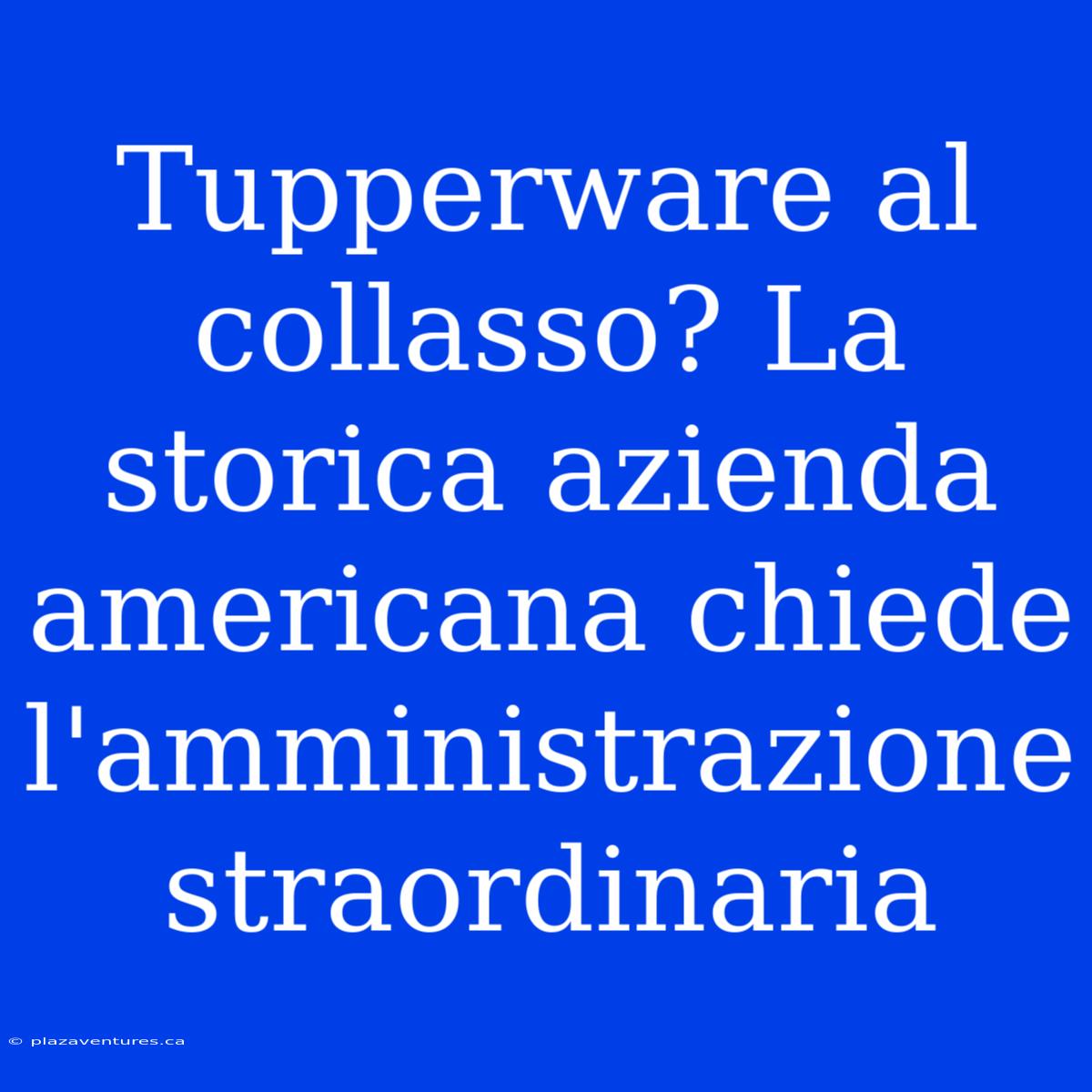 Tupperware Al Collasso? La Storica Azienda Americana Chiede L'amministrazione Straordinaria