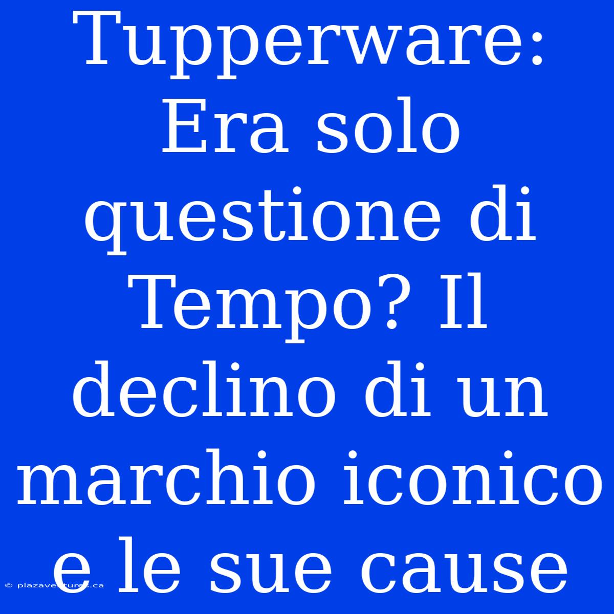 Tupperware: Era Solo Questione Di Tempo? Il Declino Di Un Marchio Iconico E Le Sue Cause