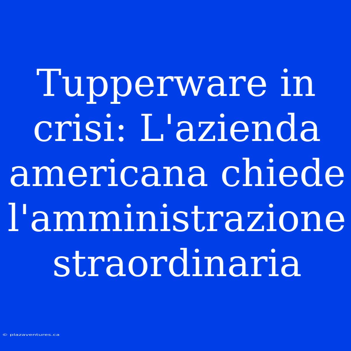 Tupperware In Crisi: L'azienda Americana Chiede L'amministrazione Straordinaria