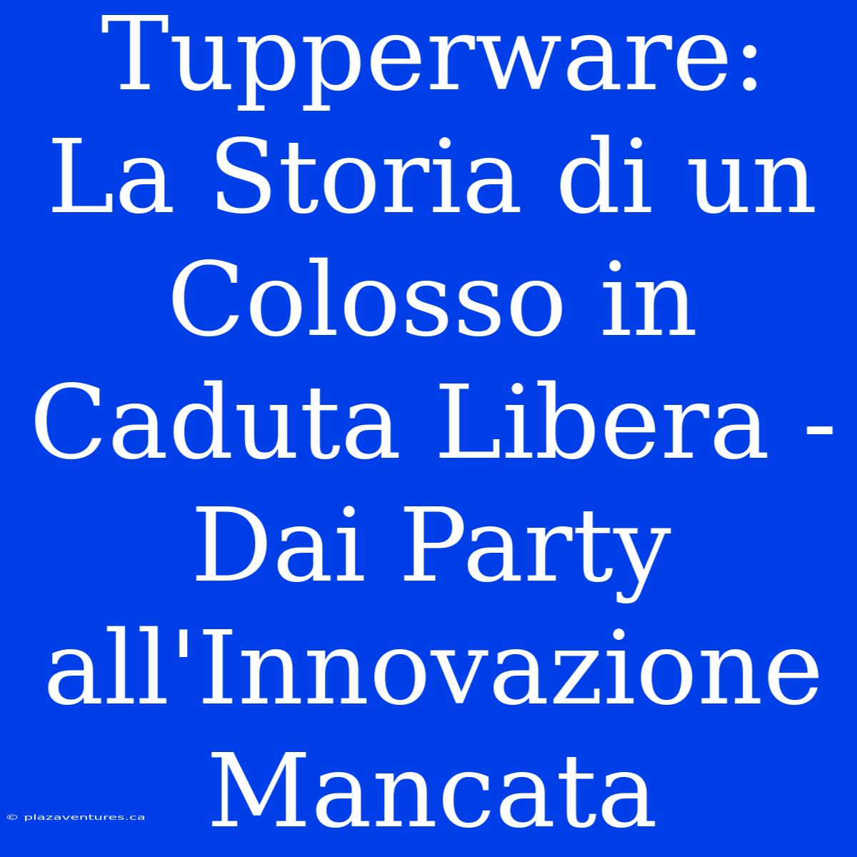 Tupperware: La Storia Di Un Colosso In Caduta Libera - Dai Party All'Innovazione Mancata