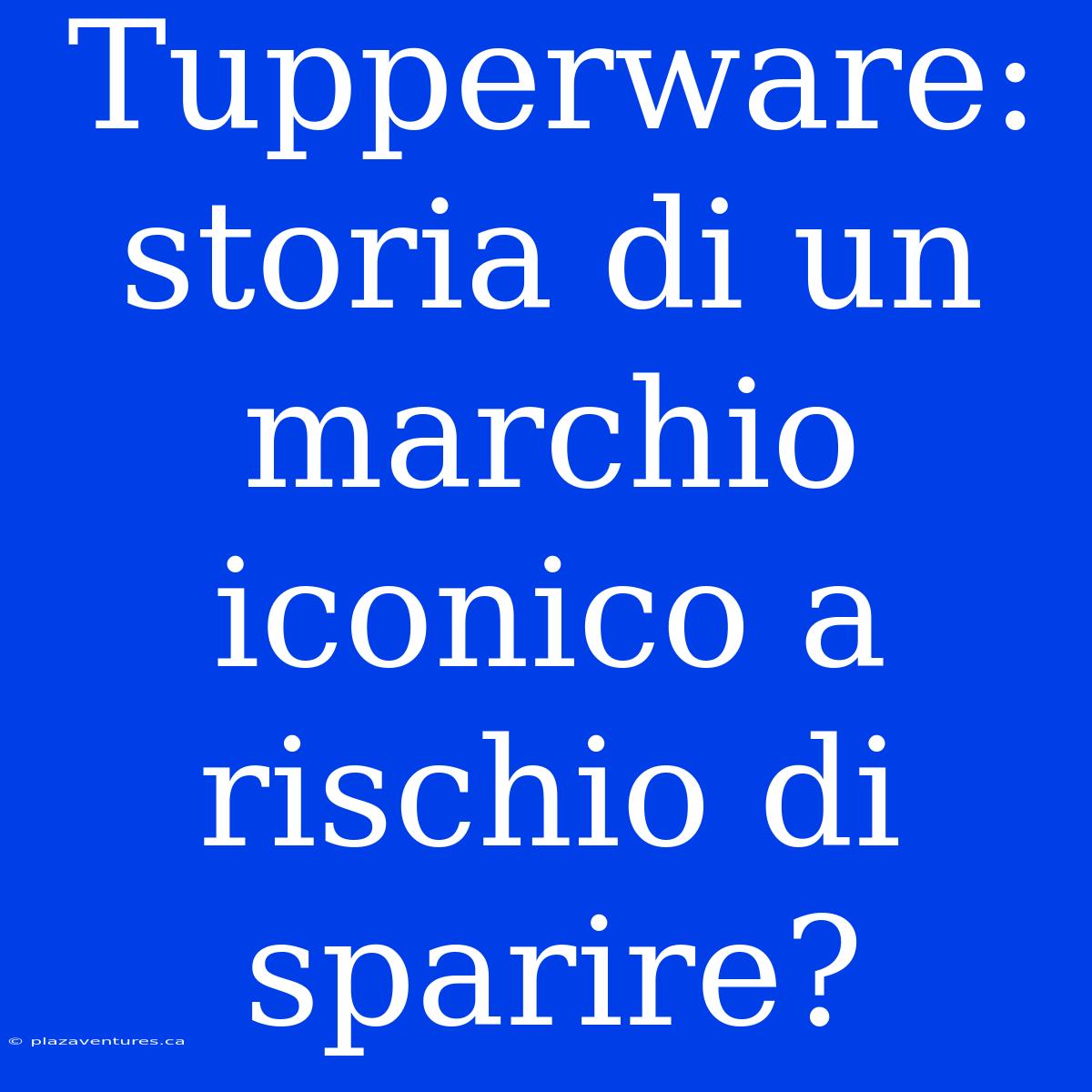 Tupperware: Storia Di Un Marchio Iconico A Rischio Di Sparire?