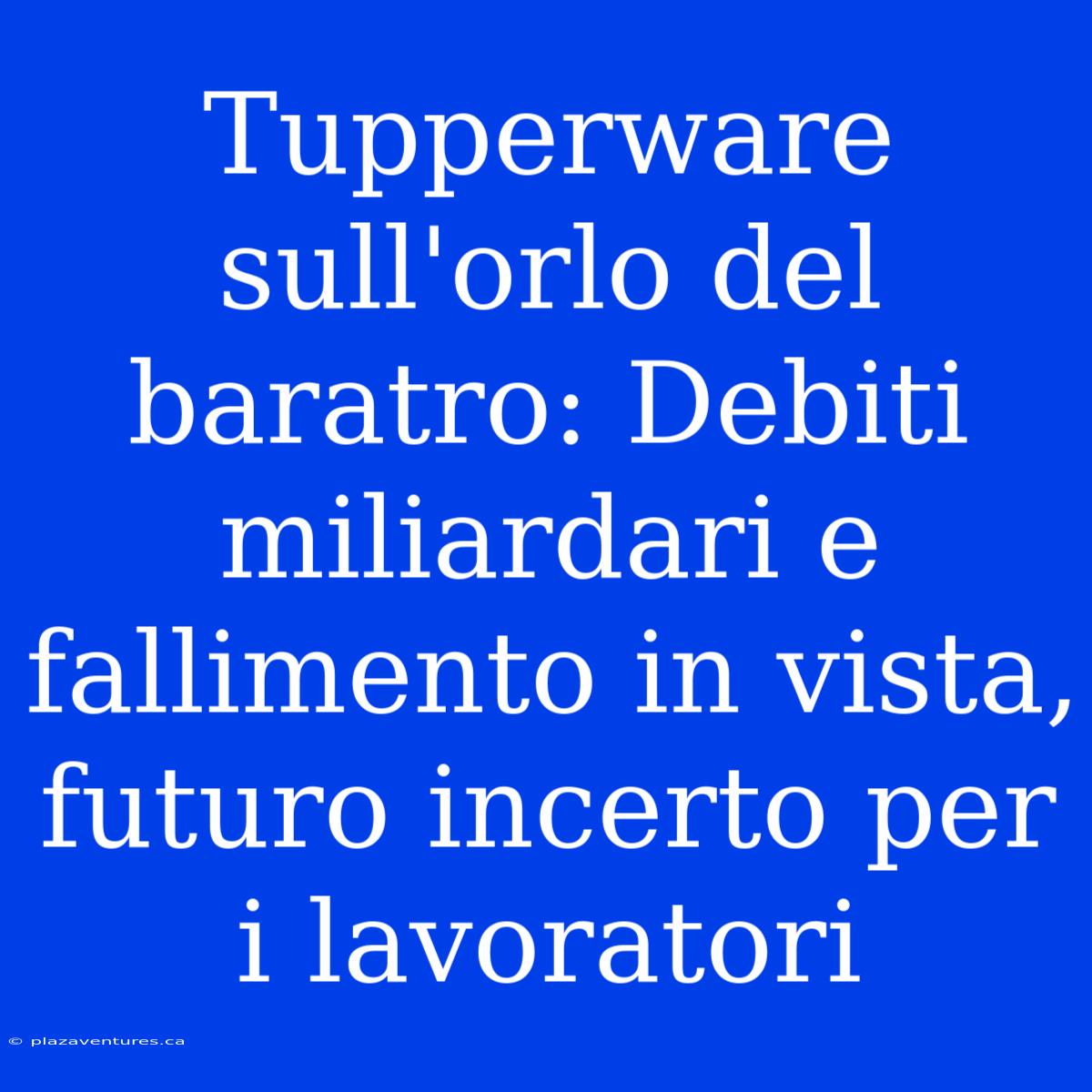 Tupperware Sull'orlo Del Baratro: Debiti Miliardari E Fallimento In Vista, Futuro Incerto Per I Lavoratori